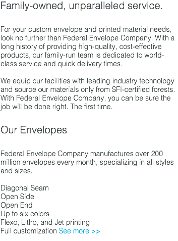 Family-owned, unparalleled service. For your custom envelope and printed material needs, look no further than Federal Envelope Company. With a long history of providing high-quality, cost-effective products, our family-run team is dedicated to world-class service and quick delivery times. We equip our facilities with leading industry technology and source our materials only from SFI-certified forests. With Federal Envelope Company, you can be sure the job will be done right. The first time. Our Envelopes Federal Envelope Company manufactures over 200 million envelopes every month, specializing in all styles and sizes. Diagonal Seam Open Side Open End Up to six colors Flexo, Litho, and Jet printing Full customization See more >>