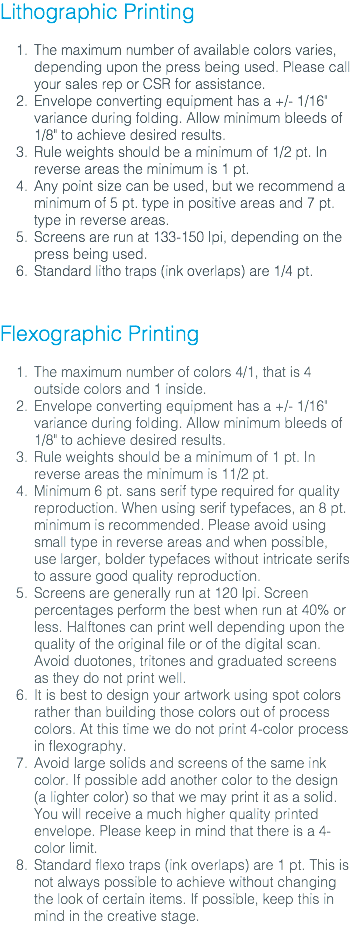 Lithographic Printing The maximum number of available colors varies, depending upon the press being used. Please call your sales rep or CSR for assistance. Envelope converting equipment has a +/- 1/16" variance during folding. Allow minimum bleeds of 1/8" to achieve desired results. Rule weights should be a minimum of 1/2 pt. In reverse areas the minimum is 1 pt. Any point size can be used, but we recommend a minimum of 5 pt. type in positive areas and 7 pt. type in reverse areas. Screens are run at 133-150 lpi, depending on the press being used. Standard litho traps (ink overlaps) are 1/4 pt. Flexographic Printing The maximum number of colors 4/1, that is 4 outside colors and 1 inside. Envelope converting equipment has a +/- 1/16" variance during folding. Allow minimum bleeds of 1/8" to achieve desired results. Rule weights should be a minimum of 1 pt. In reverse areas the minimum is 11/2 pt. Minimum 6 pt. sans serif type required for quality reproduction. When using serif typefaces, an 8 pt. minimum is recommended. Please avoid using small type in reverse areas and when possible, use larger, bolder typefaces without intricate serifs to assure good quality reproduction. Screens are generally run at 120 lpi. Screen percentages perform the best when run at 40% or less. Halftones can print well depending upon the quality of the original file or of the digital scan. Avoid duotones, tritones and graduated screens as they do not print well. It is best to design your artwork using spot colors rather than building those colors out of process colors. At this time we do not print 4-color process in flexography. Avoid large solids and screens of the same ink color. If possible add another color to the design (a lighter color) so that we may print it as a solid. You will receive a much higher quality printed envelope. Please keep in mind that there is a 4-color limit. Standard flexo traps (ink overlaps) are 1 pt. This is not always possible to achieve without changing the look of certain items. If possible, keep this in mind in the creative stage.