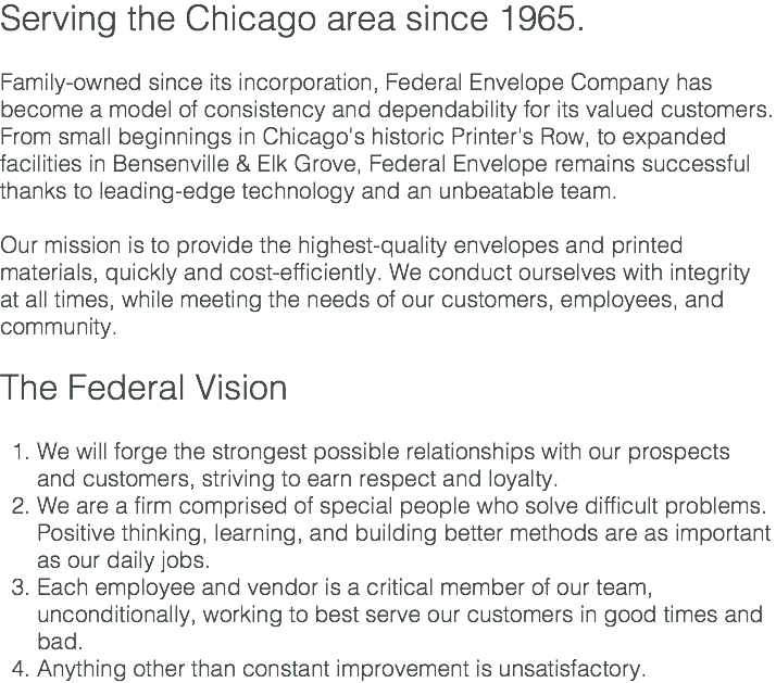 Serving the Chicago area since 1965. Family-owned since its incorporation, Federal Envelope Company has become a model of consistency and dependability for its valued customers. From small beginnings in Chicago's historic Printer's Row, to expanded facilities in Bensenville & Elk Grove, Federal Envelope remains successful thanks to leading-edge technology and an unbeatable team. Our mission is to provide the highest-quality envelopes and printed materials, quickly and cost-efficiently. We conduct ourselves with integrity at all times, while meeting the needs of our customers, employees, and community. The Federal Vision We will forge the strongest possible relationships with our prospects and customers, striving to earn respect and loyalty. We are a firm comprised of special people who solve difficult problems. Positive thinking, learning, and building better methods are as important as our daily jobs. Each employee and vendor is a critical member of our team, unconditionally, working to best serve our customers in good times and bad. Anything other than constant improvement is unsatisfactory.