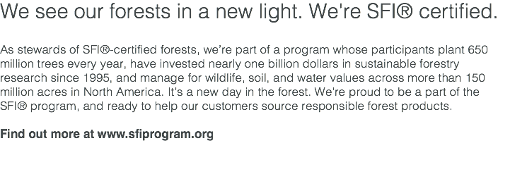 We see our forests in a new light. We're SFI® certified. As stewards of SFI®-certified forests, we’re part of a program whose participants plant 650 million trees every year, have invested nearly one billion dollars in sustainable forestry research since 1995, and manage for wildlife, soil, and water values across more than 150 million acres in North America. It’s a new day in the forest. We’re proud to be a part of the SFI® program, and ready to help our customers source responsible forest products. Find out more at www.sfiprogram.org