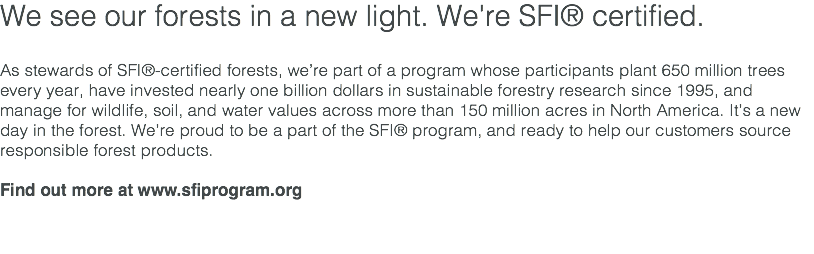 We see our forests in a new light. We're SFI® certified. As stewards of SFI®-certified forests, we’re part of a program whose participants plant 650 million trees every year, have invested nearly one billion dollars in sustainable forestry research since 1995, and manage for wildlife, soil, and water values across more than 150 million acres in North America. It’s a new day in the forest. We’re proud to be a part of the SFI® program, and ready to help our customers source responsible forest products. Find out more at www.sfiprogram.org